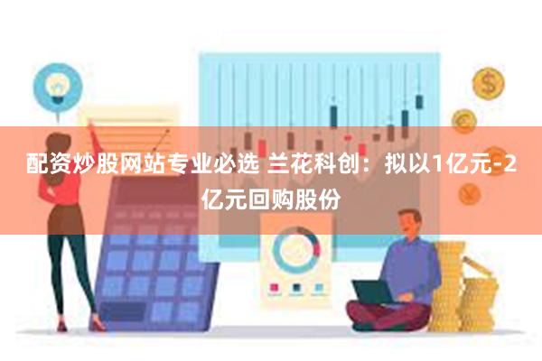 配资炒股网站专业必选 兰花科创：拟以1亿元-2亿元回购股份