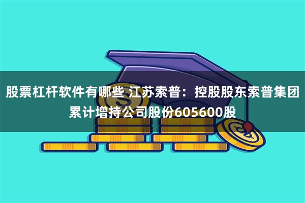 股票杠杆软件有哪些 江苏索普：控股股东索普集团累计增持公司股份605600股