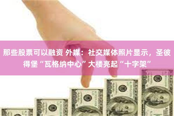 那些股票可以融资 外媒：社交媒体照片显示，圣彼得堡“瓦格纳中心”大楼亮起“十字架”