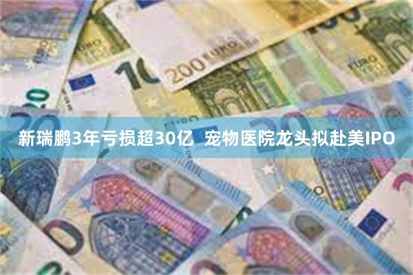 新瑞鹏3年亏损超30亿  宠物医院龙头拟赴美IPO