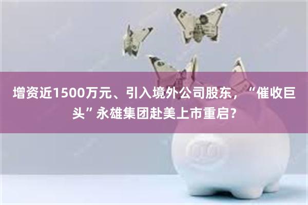 增资近1500万元、引入境外公司股东，“催收巨头”永雄集团赴美上市重启？