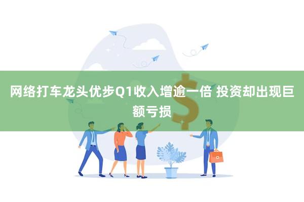 网络打车龙头优步Q1收入增逾一倍 投资却出现巨额亏损