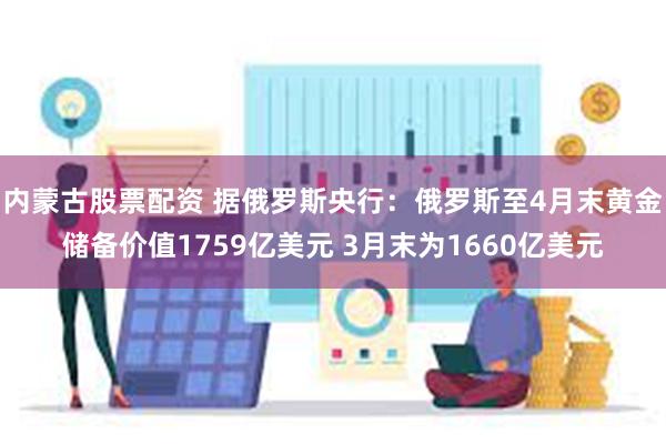 内蒙古股票配资 据俄罗斯央行：俄罗斯至4月末黄金储备价值1759亿美元 3月末为1660亿美元