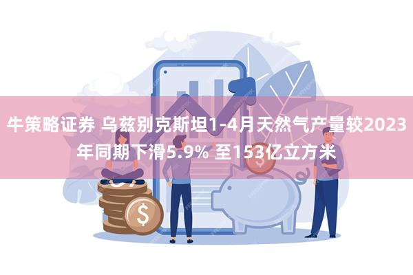 牛策略证券 乌兹别克斯坦1-4月天然气产量较2023年同期下滑5.9% 至153亿立方米