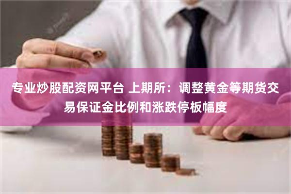 专业炒股配资网平台 上期所：调整黄金等期货交易保证金比例和涨跌停板幅度