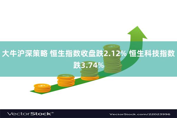 大牛沪深策略 恒生指数收盘跌2.12% 恒生科技指数跌3.74%