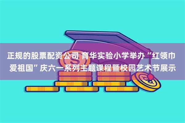 正规的股票配资公司 育华实验小学举办“红领巾 爱祖国”庆六一系列主题课程暨校园艺术节展示