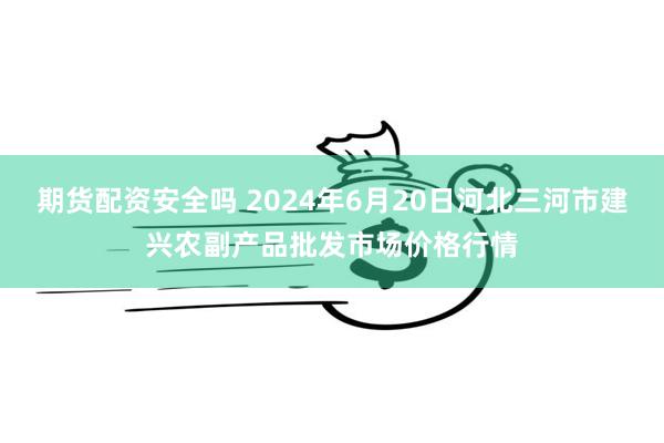 期货配资安全吗 2024年6月20日河北三河市建兴农副产品批发市场价格行情