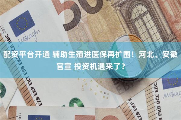 配资平台开通 辅助生殖进医保再扩围！河北、安徽官宣 投资机遇来了？