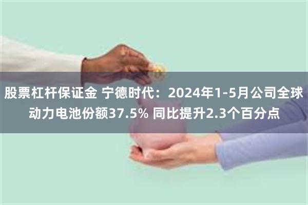 股票杠杆保证金 宁德时代：2024年1-5月公司全球动力电池份额37.5% 同比提升2.3个百分点