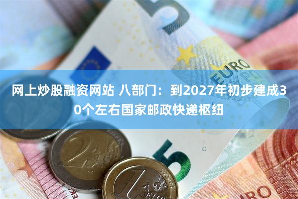 网上炒股融资网站 八部门：到2027年初步建成30个左右国家邮政快递枢纽