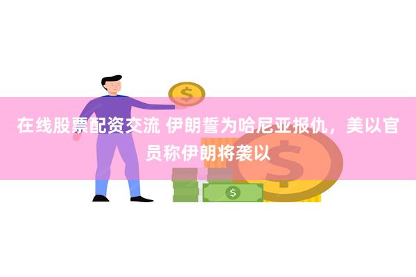 在线股票配资交流 伊朗誓为哈尼亚报仇，美以官员称伊朗将袭以