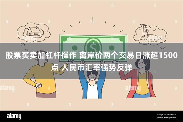 股票买卖加杠杆操作 离岸价两个交易日涨超1500点 人民币汇率强势反弹