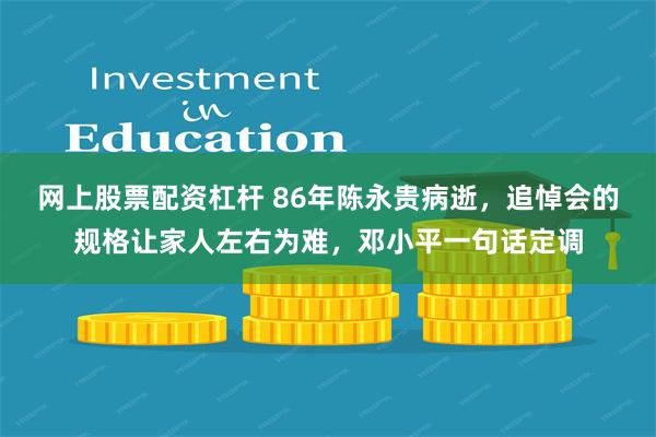 网上股票配资杠杆 86年陈永贵病逝，追悼会的规格让家人左右为难，邓小平一句话定调