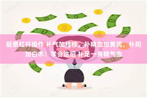 股票杠杆操作 补气加桂枝，补精血加黄芪，补阳加白术！学会这招 补足一身精气血