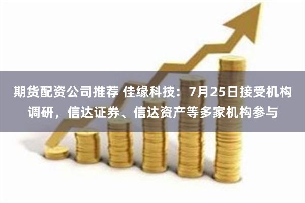 期货配资公司推荐 佳缘科技：7月25日接受机构调研，信达证券、信达资产等多家机构参与