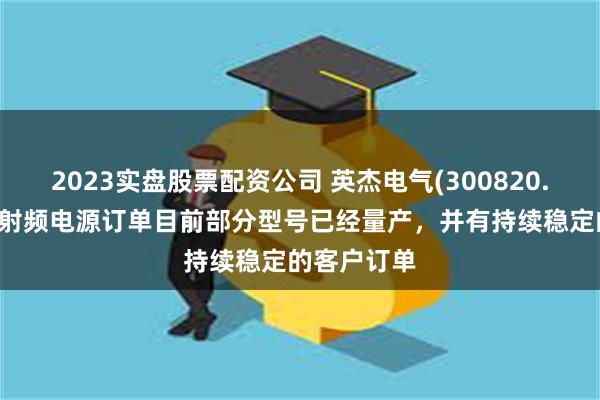 2023实盘股票配资公司 英杰电气(300820.SZ)：公司射频电源订单目前部分型号已经量产，并有持续稳定的客户订单