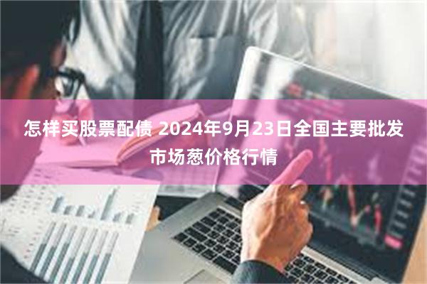 怎样买股票配债 2024年9月23日全国主要批发市场葱价格行情