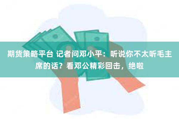 期货策略平台 记者问邓小平：听说你不太听毛主席的话？看邓公精彩回击，绝啦