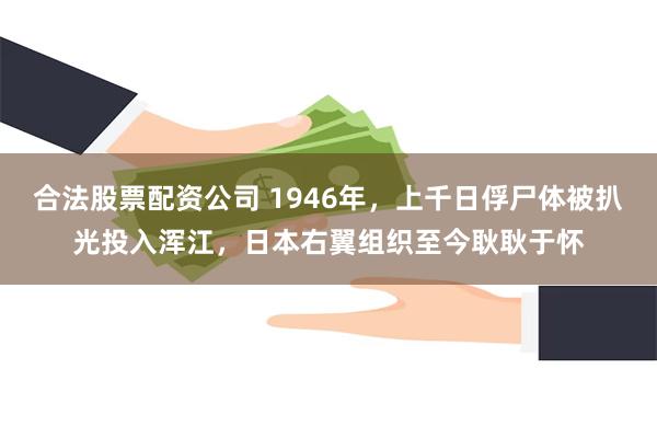 合法股票配资公司 1946年，上千日俘尸体被扒光投入浑江，日本右翼组织至今耿耿于怀