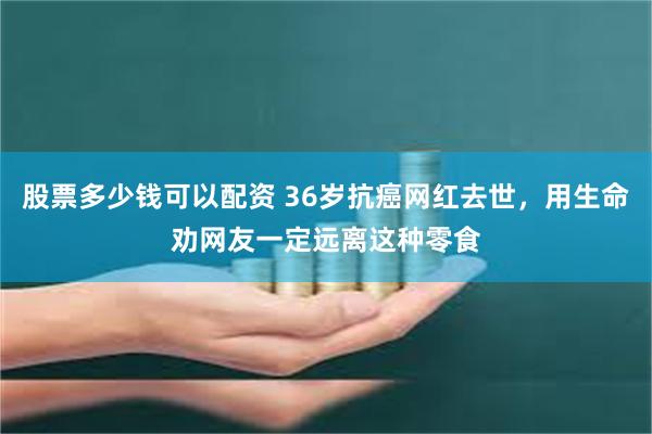 股票多少钱可以配资 36岁抗癌网红去世，用生命劝网友一定远离这种零食