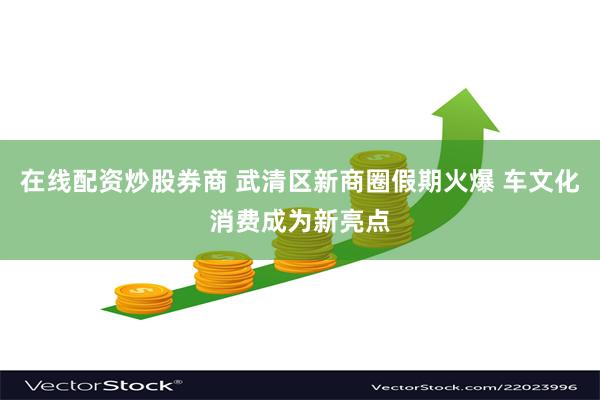 在线配资炒股券商 武清区新商圈假期火爆 车文化消费成为新亮点