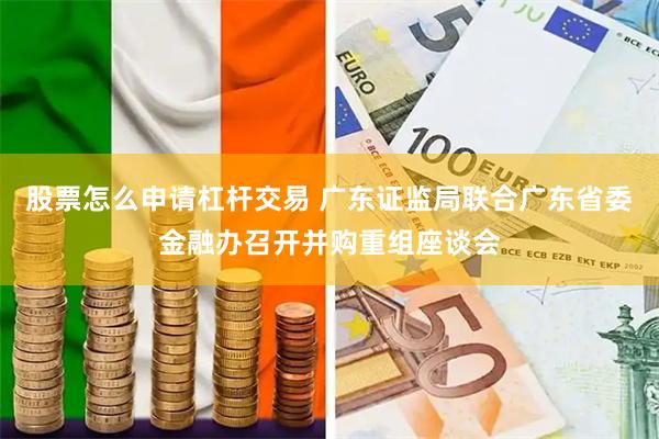 股票怎么申请杠杆交易 广东证监局联合广东省委金融办召开并购重组座谈会