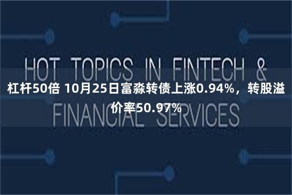 杠杆50倍 10月25日富淼转债上涨0.94%，转股溢价率50.97%