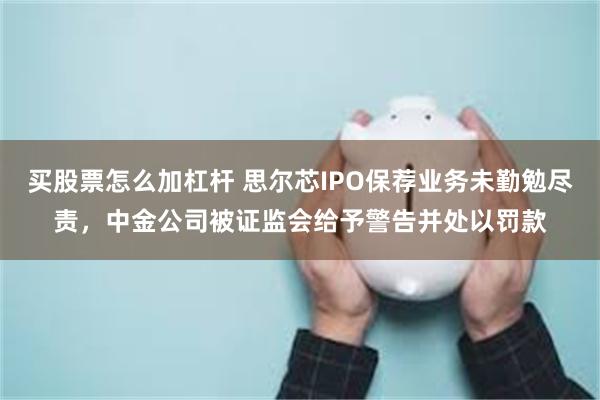 买股票怎么加杠杆 思尔芯IPO保荐业务未勤勉尽责，中金公司被证监会给予警告并处以罚款