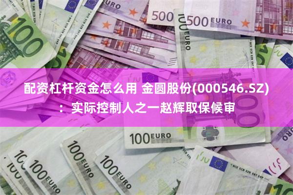 配资杠杆资金怎么用 金圆股份(000546.SZ)：实际控制人之一赵辉取保候审