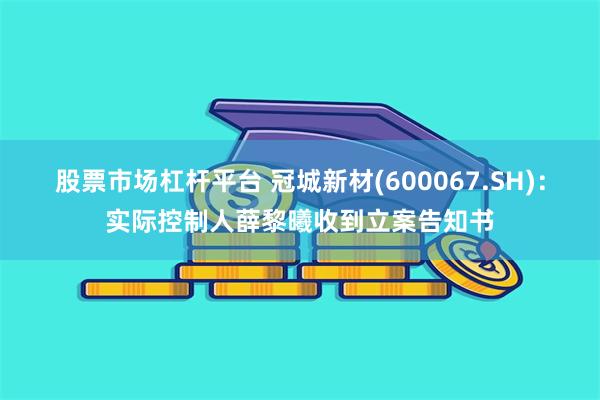 股票市场杠杆平台 冠城新材(600067.SH)：实际控制人薛黎曦收到立案告知书