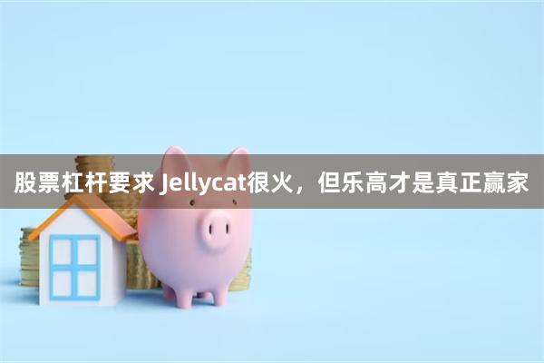 股票杠杆要求 Jellycat很火，但乐高才是真正赢家