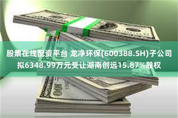 股票在线配资平台 龙净环保(600388.SH)子公司拟6348.99万元受让湖南创远15.87%股权