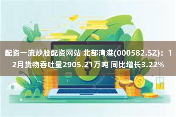 配资一流炒股配资网站 北部湾港(000582.SZ)：12月货物吞吐量2905.21万吨 同比增长3.22%