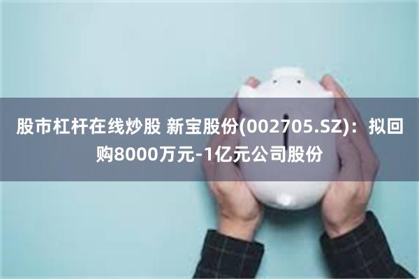 股市杠杆在线炒股 新宝股份(002705.SZ)：拟回购8000万元-1亿元公司股份