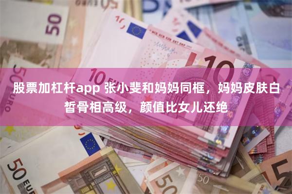 股票加杠杆app 张小斐和妈妈同框，妈妈皮肤白皙骨相高级，颜值比女儿还绝